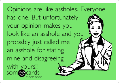 Opinions are like assholes. Everyone
has one. But unfortunately
your opinion makes you
look like an asshole and you
probably just called me
an asshole for stating
mine and disagreeing
with yours!!