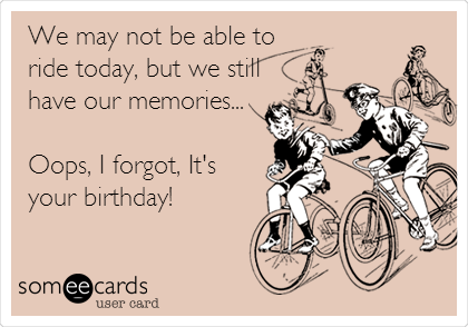 We may not be able to
ride today, but we still
have our memories...

Oops, I forgot, It's
your birthday!