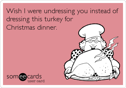 Wish I were undressing you instead of
dressing this turkey for
Christmas dinner.