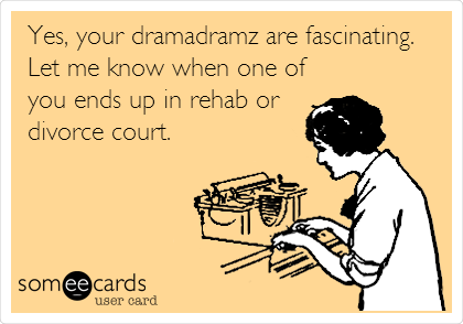 Yes, your dramadramz are fascinating.
Let me know when one of
you ends up in rehab or
divorce court. 