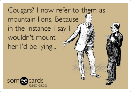 Cougars? I now refer to them as
mountain lions. Because
in the instance I say I
wouldn't mount
her I'd be lying... 