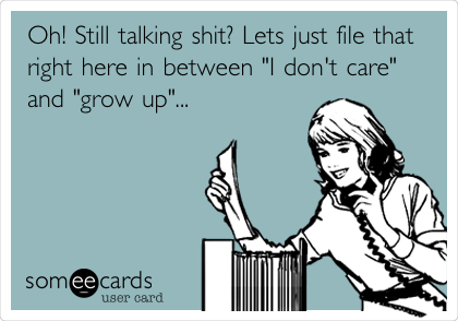 Oh! Still talking shit? Lets just file that
right here in between "I don't care"
and "grow up"...