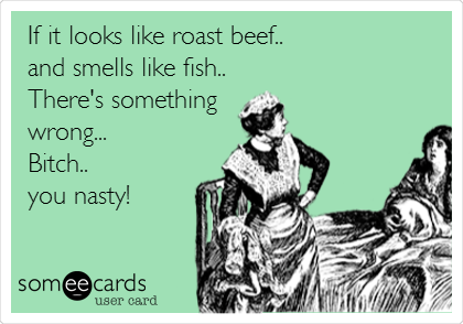 If it looks like roast beef..
and smells like fish..
There's something
wrong...
Bitch..
you nasty!

