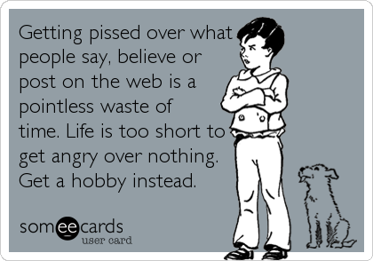 Getting pissed over what
people say, believe or
post on the web is a
pointless waste of
time. Life is too short to
get angry over nothing.
Get a hobby instead. 