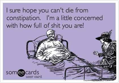 I sure hope you can't die from constipation.   I'm a little concerned with how full of shit you are!