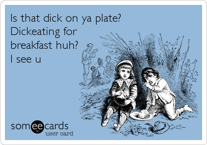 Is that dick on ya plate?
Dickeating for
breakfast huh?
I see u