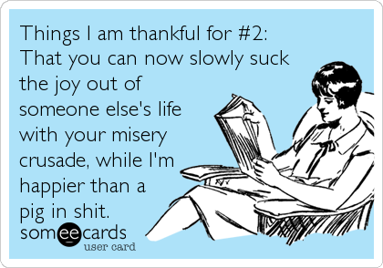 Things I am thankful for #2: 
That you can now slowly suck
the joy out of
someone else's life
with your misery
crusade, while I'm
happier than a
pig in shit.
