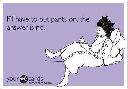 
If I have to put pants on, the 
answer is no.