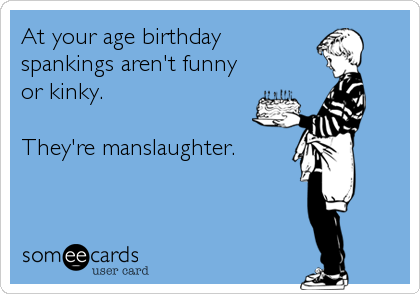 At your age birthday
spankings aren't funny
or kinky.

They're manslaughter.
