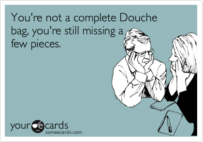 You're not a complete Douche bag, you're still missing a
few pieces.