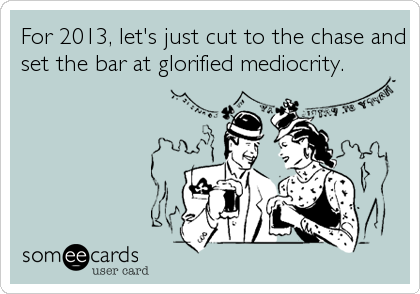 For 2013, let's just cut to the chase and
set the bar at glorified mediocrity.