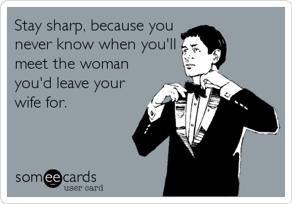 Stay sharp, because you
never know when you'll
meet the woman
you'd leave your
wife for.