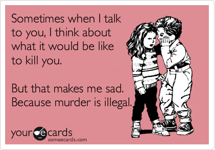 Sometimes when I talk
to you, I think about
what it would be like
to kill you.

But that makes me sad.
Because murder is illegal.