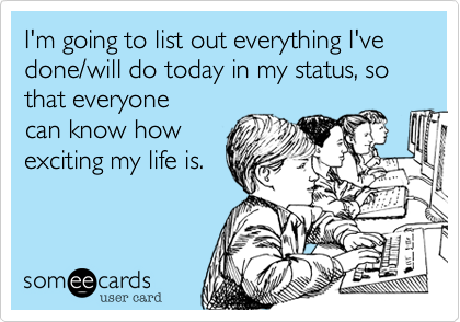 I'm going to list out everything I've done/will do today as in my status, so that everyone
can know how
exciting my life is.