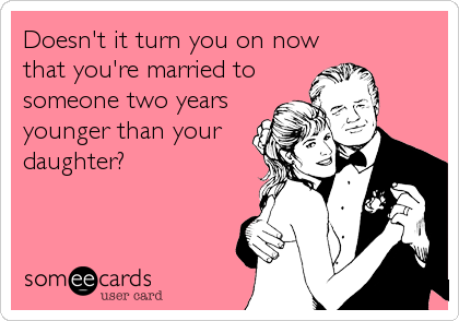 Doesn't it turn you on now
that you're married to
someone two years
younger than your
daughter?