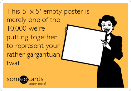 This 5' x 5' empty poster is
merely one of the
10,000 we're
putting together
to represent your
rather gargantuan
twat.
