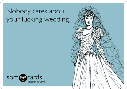 Nobody cares about
your fucking wedding.