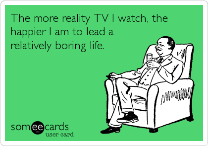 The more reality TV I watch, the
happier I am to lead a
relatively boring life.