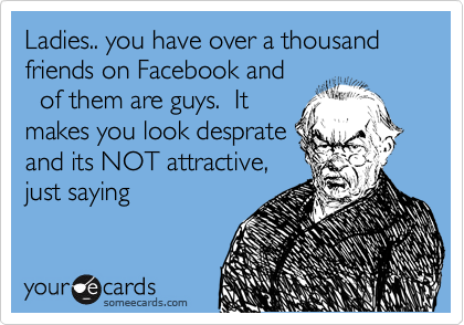 Ladies.. you have over a thousand friends on Facebook and
%80 of them are guys.  It
makes you look desprate
and its NOT attractive,
just saying
