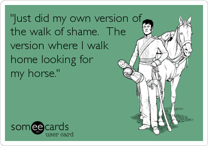 "Just did my own version of
the walk of shame.  The
version where I walk
home looking for 
my horse."
