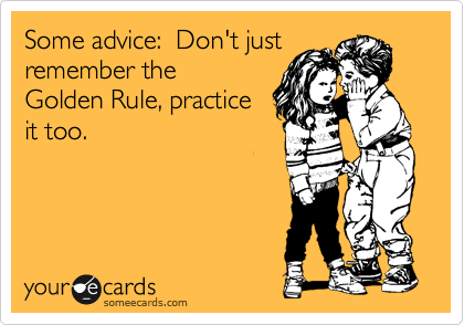 Some advice:  Don't just
remember the
Golden Rule, practice
it too.