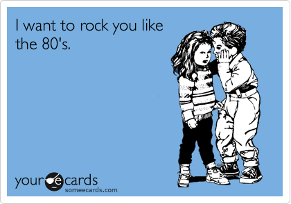 I want to rock you like
the 80's.