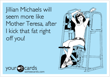 Jillian Michaels will
seem more like
Mother Teresa, after
I kick that fat right
off you! 