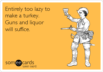 Entirely too lazy to
make a turkey.
Guns and liquor 
will suffice.