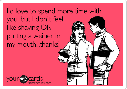 I'd love to spend more time with you, but I don't feel
like shaving OR
putting a weiner in
my mouth...thanks!
