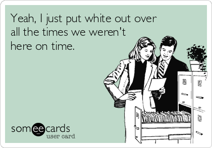 Yeah, I just put white out over
all the times we weren't
here on time.