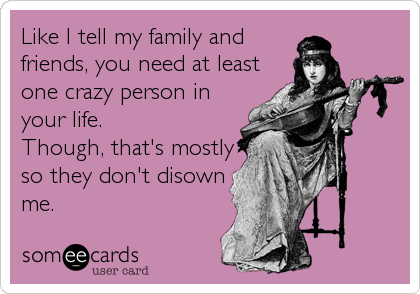 Like I tell my family and
friends, you need at least
one crazy person in
your life. 
Though, that's mostly
so they don't disown
me.