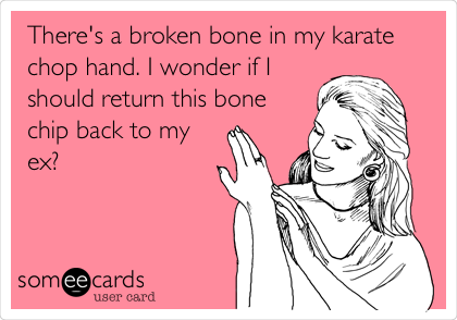 There's a broken bone in my karate
chop hand. I wonder if I
should return this bone
chip back to my
ex? 