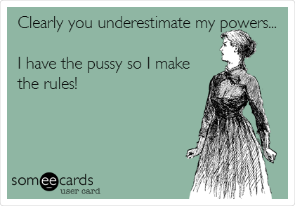 Clearly you underestimate my powers...

I have the pussy so I make
the rules!