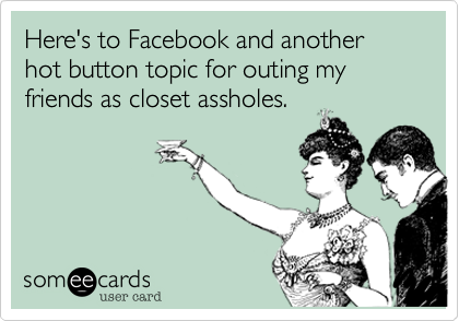 Here's to Facebook and another hot button topic for outing my friends as closet assholes.