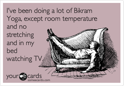 I've been doing a lot of Bikram Yoga, except room temperature and no
stretching
and in my
bed
watching TV.
