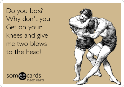 Do you box?
Why don't you
Get on your
knees and give
me two blows
to the head!