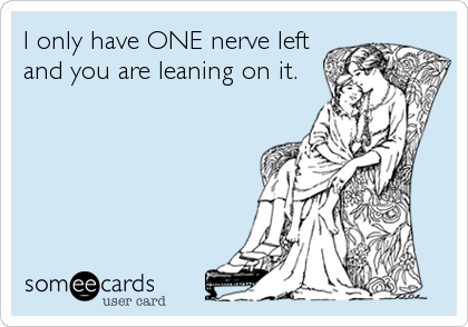 I only have ONE nerve left
and you are leaning on it.