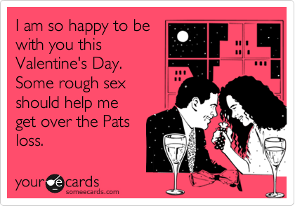 I am so happy to be
with you this
Valentine's Day.
Some rough sex
should help me
get over the Pats
loss.