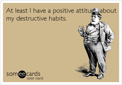 At least I have a positive attitude about
my destructive habits.