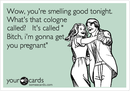 Wow, you're smelling good tonight. What's that cologne
called?   It's called "
Bitch, i'm gonna get
you pregnant"