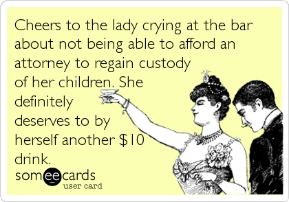 Cheers to the lady crying at the bar
about not being able to afford an
attorney to regain custody
of her children. She
definitely
deserves to by
herself another $10
drink.