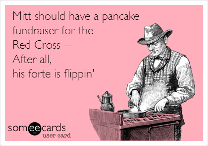 Mitt should have a pancake 
fundraiser for the 
Red Cross -- 
After all, 
his forte is flippin'