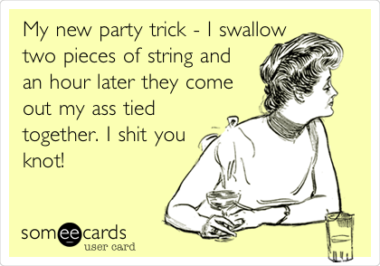 My new party trick - I swallow
two pieces of string and
an hour later they come
out my ass tied
together. I shit you
knot!