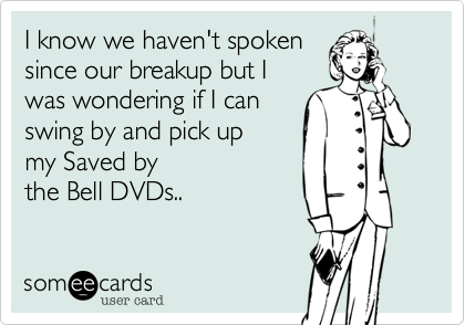 I know we haven't spoken
since our breakup but I 
was wondering if I can 
swing by and pick up
my Saved by 
the Bell DVDs.. 
