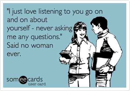 "I just love listening to you go on and on about
yourself - never asking
me any questions."
Said no woman
ever.
