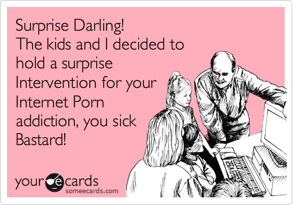Surprise Darling!
The kids and I decided to
hold a surprise
Intervention for your
Internet Porn 
addiction, you sick
Bastard!