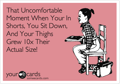 That Uncomfortable
Moment When Your In
Shorts, You Sit Down, 
And Your Thighs
Grew 10x Their 
Actual Size!