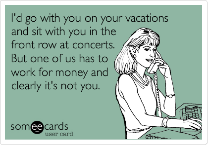 I'd go with you on your vacations and sit with you in the
front row at concerts.
But one of us has to
work for money and
clearly it's not you. 