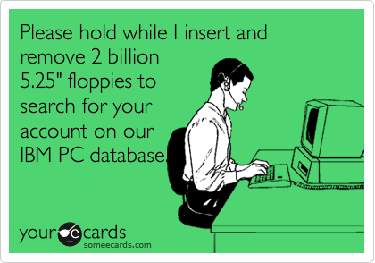Please hold while I insert and remove 2 billion
5.25" floppies to
search for your
account on our
IBM PC database.