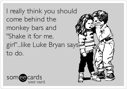 I really think you should
come behind the
monkey bars and
"Shake it for me,
girl"...like Luke Bryan says
to do.
